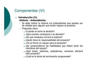 Componentes (VI)
  Introducción (V).
   Historia - Antecedentes.
     Se debe indicar la historia y/o antecedentes que puedan ser
     de utilidad para alguien que recién ingrese al proyecto.
     Preguntas clave:
         ¿Cuándo se tomo la decisión?
         ¿Qué eventos condujeron a la decisión?
         ¿En que hardware correrá el sistema?
         ¿Quién tiene la responsabilidad del proyecto?
         ¿Ya se formo un equipo para el proyecto?
         ¿Se comprendieron las habilidades que deben tener los
         miembros del equipo?
         ¿Qué áreas, sistemas, subsistemas, versiones afectará
         este proyecto?
         ¿Cuál es la fecha de terminación programada?
 