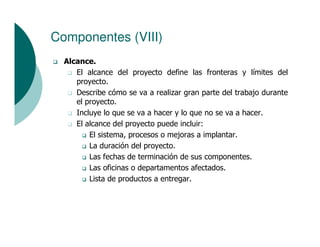 Componentes (VIII)
  Alcance.
     El alcance del proyecto define las fronteras y límites del
     proyecto.
     Describe cómo se va a realizar gran parte del trabajo durante
     el proyecto.
     Incluye lo que se va a hacer y lo que no se va a hacer.
     El alcance del proyecto puede incluir:
         El sistema, procesos o mejoras a implantar.
         La duración del proyecto.
         Las fechas de terminación de sus componentes.
         Las oficinas o departamentos afectados.
         Lista de productos a entregar.
 