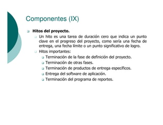 Componentes (IX)
  Hitos del proyecto.
     Un hito es una tarea de duración cero que indica un punto
     clave en el progreso del proyecto, como sería una fecha de
     entrega, una fecha límite o un punto significativo de logro.
     Hitos importantes:
         Terminación de la fase de definición del proyecto.
         Terminación de otras fases.
         Terminación de productos de entrega específicos.
         Entrega del software de aplicación.
         Terminación del programa de reportes.
 
