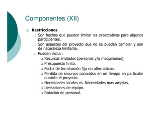 Componentes (XII)
  Restricciones.
     Son hechos que pueden limitar las expectativas para algunos
     participantes.
     Son aspectos del proyecto que no se pueden cambiar y son
     de naturaleza limitante.
     Pueden incluir:
         Recursos limitados (personas y/o maquinarias).
         Presupuesto finito.
         Fecha de terminación fija sin alternativas.
         Perdida de recursos conocidos en un tiempo en particular
         durante el proyecto.
         Necesidades locales vs. Necesidades mas amplias.
         Limitaciones de equipo.
         Rotación de personal.
 