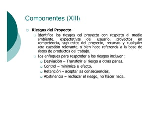 Componentes (XIII)
  Riesgos del Proyecto.
     Identifica los riesgos del proyecto con respecto al medio
     ambiente,     expectativas    del usuario, proyectos en
     competencia, supuestos del proyecto, recursos y cualquier
     otra cuestión relevante, o bien hace referencia a la base de
     datos de productos del trabajo.
     Los enfoques para responder a los riesgos incluyen:
         Desviación – Transferir el riesgo a otras partes.
         Control – minimiza el efecto.
         Retención – aceptar las consecuencias.
         Abstinencia – rechazar el riesgo, no hacer nada.
 