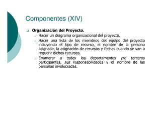 Componentes (XIV)
 Organización del Proyecto.
    Hacer un diagrama organizacional del proyecto.
    Hacer una lista de los miembros del equipo del proyecto
    incluyendo el tipo de recurso, el nombre de la persona
    asignada, la asignación de recursos y fechas cuando se van a
    requerir dichos recursos.
    Enumerar a todos los departamentos y/o terceros
    participantes, sus responsabilidades y el nombre de las
    personas involucradas.
 
