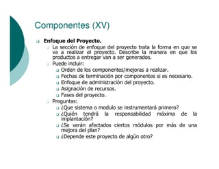 Componentes (XV)
 Enfoque del Proyecto.
    La sección de enfoque del proyecto trata la forma en que se
    va a realizar el proyecto. Describe la manera en que los
    productos a entregar van a ser generados.
    Puede incluir:
        Orden de los componentes/mejoras a realizar.
        Fechas de terminación por componentes si es necesario.
        Enfoque de administración del proyecto.
        Asignación de recursos.
        Fases del proyecto.
    Preguntas:
        ¿Que sistema o modulo se instrumentará primero?
        ¿Quién tendrá la responsabilidad máxima de la
        implantación?
        ¿Se verán afectados ciertos módulos por más de una
        mejora del plan?
        ¿Depende este proyecto de algún otro?
 