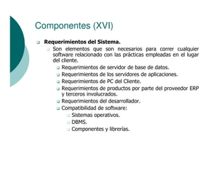 Componentes (XVI)
 Requerimientos del Sistema.
    Son elementos que son necesarios para correr cualquier
    software relacionado con las prácticas empleadas en el lugar
    del cliente.
        Requerimientos de servidor de base de datos.
        Requerimientos de los servidores de aplicaciones.
        Requerimientos de PC del Cliente.
        Requerimientos de productos por parte del proveedor ERP
        y terceros involucrados.
        Requerimientos del desarrollador.
        Compatibilidad de software:
             Sistemas operativos.
             DBMS.
             Componentes y librerías.
 