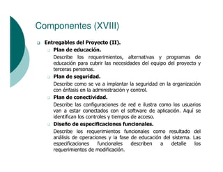 Componentes (XVIII)
  Entregables del Proyecto (II).
     Plan de educación.
     Describe los requerimientos, alternativas y programas de
     educación para cubrir las necesidades del equipo del proyecto y
     terceras personas.
     Plan de seguridad.
     Describe como se va a implantar la seguridad en la organización
     con énfasis en la administración y control.
     Plan de conectividad.
     Describe las configuraciones de red e ilustra como los usuarios
     van a estar conectados con el software de aplicación. Aquí se
     identifican los controles y tiempos de acceso.
     Diseño de especificaciones funcionales.
     Describe los requerimientos funcionales como resultado del
     análisis de operaciones y la fase de educación del sistema. Las
     especificaciones     funcionales    describen  a   detalle   los
     requerimientos de modificación.
 