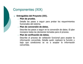 Componentes (XIX)
 Entregables del Proyecto (III).
    Plan de prueba.
    Detalla los pasos a seguir para probar los requerimientos
    funcionales del sistema.
    Plan de conversión de datos.
    Describe los pasos a seguir en la conversión de datos. El plan
    incorpora todas las decisiones tomadas para el proceso.
    Plan de verificación de datos.
    Describe el proceso de validación funcional para aceptar la
    información convertida. Detalla quién realizará la función y
    bajo que condiciones se va a aceptar la información
    convertida.
 
