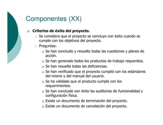 Componentes (XX)
 Criterios de éxito del proyecto.
     Se considera que el proyecto se concluyo con éxito cuando se
     cumple con los objetivos del proyecto.
     Preguntas:
         Se han concluido y resuelto todas las cuestiones y planes de
         acción.
         Se han generado todos los productos de trabajo requeridos.
         Se han resuelto todas las deficiencias.
         Se han verificado que el proyecto cumplió con los estándares
         del mismo y del manual del usuario.
         Se ha validado que el producto cumple con los
         requerimientos.
         Se han concluido con éxito las auditorias de funcionalidad y
         configuración física.
         Existe un documento de terminación del proyecto.
         Existe un documento de cancelación del proyecto.
 