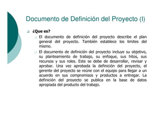 Documento de Definición del Proyecto (I)
  ¿Que es?
     El documento de definición del proyecto describe el plan
     general del proyecto. También establece los limites del
     mismo.
     El documento de definición del proyecto incluye su objetivo,
     su planteamiento de trabajo, su enfoque, sus hitos, sus
     recursos y sus roles. Este se debe de desarrollar, revisar y
     aprobar. Una vez aprobada la definición del proyecto, el
     gerente del proyecto se reúne con el equipo para llegar a un
     acuerdo en sus compromisos y productos a entregar. La
     definición del proyecto se publica en la base de datos
     apropiada del producto del trabajo.
 