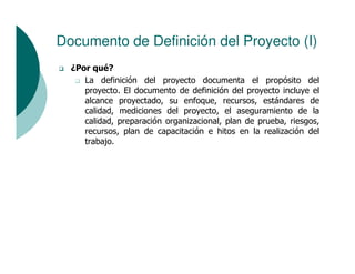 Documento de Definición del Proyecto (I)
  ¿Por qué?
     La definición del proyecto documenta el propósito del
     proyecto. El documento de definición del proyecto incluye el
     alcance proyectado, su enfoque, recursos, estándares de
     calidad, mediciones del proyecto, el aseguramiento de la
     calidad, preparación organizacional, plan de prueba, riesgos,
     recursos, plan de capacitación e hitos en la realización del
     trabajo.
 