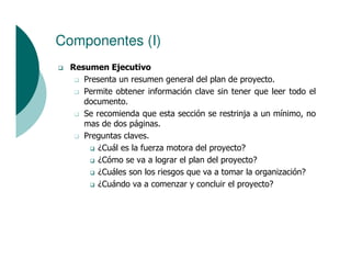 Componentes (I)
  Resumen Ejecutivo
     Presenta un resumen general del plan de proyecto.
     Permite obtener información clave sin tener que leer todo el
     documento.
     Se recomienda que esta sección se restrinja a un mínimo, no
     mas de dos páginas.
     Preguntas claves.
         ¿Cuál es la fuerza motora del proyecto?
         ¿Cómo se va a lograr el plan del proyecto?
         ¿Cuáles son los riesgos que va a tomar la organización?
         ¿Cuándo va a comenzar y concluir el proyecto?
 