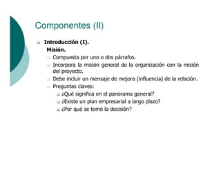 Componentes (II)
  Introducción (I).
   Misión.
     Compuesta por uno o dos párrafos.
     Incorpora la misión general de la organización con la misión
     del proyecto.
     Debe incluir un mensaje de mejora (influencia) de la relación.
     Preguntas claves:
         ¿Qué significa en el panorama general?
         ¿Existe un plan empresarial a largo plazo?
         ¿Por qué se tomó la decisión?
 
