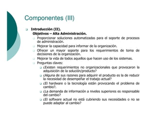 Componentes (III)
  Introducción (II).
   Objetivos – Alta Administración.
      Proporcionar soluciones automatizadas para el soporte de procesos
      de administración.
      Mejorar la capacidad para informar de la organización.
      Ofrecer un mayor soporte para los requerimientos de toma de
      decisiones de la organización.
      Mejorar la vida de todos aquellos que hacen uso de los sistemas.
      Preguntas claves:
          ¿Existen requerimientos no organizacionales que provocaron la
          adquisición de la solución/producto?
          ¿Alguna de sus razones para adquirir el producto es la de reducir
          la necesidad de desempeñar el trabajo actual?
          ¿El hardware o la tecnología están provocando el problema de
          cambio?.
          ¿La demanda de información a niveles superiores es responsable
          del cambio?
          ¿El software actual no está cubriendo sus necesidades o no se
          puede adaptar al cambio?
 