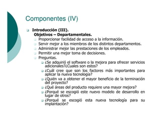 Componentes (IV)
  Introducción (III).
   Objetivos – Departamentales.
     Proporcionar facilidad de acceso a la información.
     Servir mejor a los miembros de los distintos departamentos.
     Administrar mejor las prestaciones de los empleados.
     Permitir una mejor toma de decisiones.
     Preguntas.
        ¿Se adquirió el software o la mejora para ofrecer servicios
        adicionales?¿Cuales son estos?
        ¿Cuál cree que son los factores más importantes para
        aplicar la nueva tecnología?
        ¿Quién va a obtener el mayor beneficio de la terminación
        del proyecto?
        ¿Qué áreas del producto requiere una mayor mejora?
        ¿Porqué se escogió este nuevo modelo de desarrollo en
        lugar de otros?
        ¿Porqué se escogió esta nueva tecnología para su
        implantación?
 