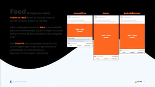 11
Guia de Templates
(imagens e vídeos)
1200 x 630
pixels
1080 x 1350
pixels
1080 x 1080
pixels
Horizontal/Links Vertical Quadrado/Carrossel
Feed
Vídeos no Feed devem ter duração máxima
de 240 minutos e podem ter até 4GB.
Para o compartilhamento de links, o recomendado
para uma boa resolução é que a imagem vinculada
tenha o mínimo de 600 x 315 pixels e não ultrapasse
8 MB.
Para Fotos 3D pelo computador é preciso criar
uma imagem depth map, que precisará estar
especificado no nome do arquivo
(exemplo: minhaimagem_depth.png).
 