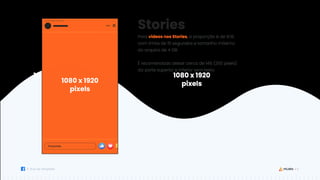 12
Guia de Templates
1080 x 1920
pixels
1080 x 1920
pixels
Stories
Para vídeos nos Stories, a proporção é de 9:16,
com limite de 15 segundos e tamanho máximo
do arquivo de 4 GB.
É recomendado deixar cerca de 14% (250 pixels)
da parte superior e inferior sem texto.
1080 x 1920
pixels
 