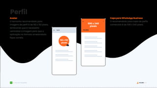 17
Guia de Templates
Perfil
Avatar
O tamanho recomendado para
imagens de perfil é de 192 x 192 pixels,
lembrando que é necessário
centralizar a imagem para que a
aplicação no formato arredondado
fique correta.
590 x 340
pixels
192 x 192
pixels
Capa para WhatsApp Business
O recomendado para capa de perfis
comerciais é de 590 x 340 pixels.
 