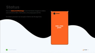 18
Guia de Templates
Status
Para os status do WhatsApp é recomendado imagens e vídeos
com tamanho 1080 x 1920 pixels, uma proporção de 9:16.
Os vídeos precisam ter duração máxima de 30 segundos.
1080 x 1920
pixels
 