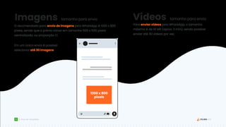 19
Guia de Templates
Imagens
O recomendado para envio de imagens pelo WhatsApp é 1200 x 800
pixels, sendo que a prévia visível em tamanho 500 x 500 pixels
centralizada, ou proporção 1:1.
tamanho para envio Vídeos tamanho para envio
Para enviar vídeos pelo WhatsApp, o tamanho
máximo é de 16 MB (aprox. 3 min), sendo possível
enviar até 30 vídeos por vez.
Em um único envio é possível
selecionar até 30 imagens.
1200 x 800
pixels
 
