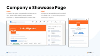 23
Guia de Templates
Company e Showcase Page
Avatar
A imagem de avatar pode estar em formato PNG ou
JPEG, sendo 60 x 60 pixels o menor tamanho
suportado. Os arquivos devem ter no máximo 2MB.
Capa
A proporção recomendada para as capas
no LinkedIn é de 4:1, sendo 4MB o tamanho
máximo dos arquivos.
300 x 300
pixels
1128 x 191 pixels
 