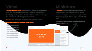 32
Guia de Templates
Vídeo
A duração padrão de vídeos no YouTube é de 15 minutos. Sua resolução pode
ter até 3840 x 2160 pixels, porém indicamos o padrão de 1920 x 1080 pixels.
Contudo, é possível disponibilizar vídeos de até 128 GB ou 12 horas de duração.
Para isso, sua conta no YouTube precisa ser verificada.
Formatos: .MOV, .MPEG4, .MP4, .AVI, .WMV, .MPEGPS, .FLV, .3GPP ou .WEBM.
Resoluções com base na proporção padrão de 16:9:
- 2160p: 3840 x 2160 pixels
- 1440p: 2560 x 1440 pixels
- 1080p: 1920 x 1080 pixels
- 720p: 1280 x 720 pixels
- 480p: 854 x 480 pixels
- 360p: 640 x 360 pixels
- 240p: 426 x 240 pixels
1920 x 1080
pixels
1280 x 720
pixels
ou
Miniatura
A miniatura personalizada para pré-visualização do seu
vídeo (Thumbnail) deve ter o maior tamanho possível.
Nossa recomendação é que ela tenha resolução de 1280 x
720 pixels, na proporção 16:9, com largura mínima de 640
pixels.
O arquivo não deve ultrapassar 2MB e podem estar nos
formatos JPG, PNG e GIF.
 