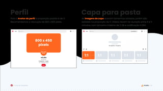 36
Guia de Templates
Para o Avatar do perfil, a proporção padrão é de 1:1.
Recomendamos a resolução de 800 x 800 pixels.
As imagens de capa aceitam tamanhos variados, porém são
exibidas na proporção de 1:1. Vídeos devem ter duração entre 4 e 5
minutos, com tamanho máximo de 2 GB e codificação H.264.
Perfil Capa para pasta
800 x 450
pixels
800 x 800
pixels
1:1
1:1 1:1 1:1 1:1
 