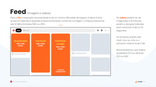 37
Guia de Templates
Feed
A altura é
proporcional
600 x 600
pixels
Quadrado
600 x 1260
pixels
Vertical
600 x 1560
pixels
Vertical
Longo
Feed
Os vídeos podem ter de
4 segundos a 15 minutos,
porém a duração indicada
para ‘anúncios’ é de 6 a 15
segundos.
Os formatos aceitos são
mp4, .mov ou .m4v, e o
tamanho máximo é de 2 GB.
Recomendamos usar vídeos
quadrados (1:1) ou verticais
(2:3 ou 9:16).
Para o Pin, a resolução recomendada é de no mínimo 600 pixels de largura. A altura é livre,
já que no Feed ela é ajustada proporcionalmente, conforme a imagem. O arquivo precisa ter
até 32 MB e formatos PNG ou JPEG.
(imagens e vídeos)
 