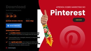Download
Baixe templates para:
Perfil
Avatar e Capa
Posts
Quadrado, Horizontal e Idea Pins.
BAIXAR TEMPLATES
Orientações Extras
Os conteúdos verticais funcionam bem no Pinterest, causam
mais impacto e aproveitam um espaço maior de exposição;
É recomendado evitar ilustrações abstratas ou fotografias que
não remetam à marca.
Para agendar pela mLabs, utilize imagens em PNG ou JPEG,
com tamanho máximo de 20MB. Para vídeos, utilize arquivos de
no máximo 15 minutos e 2GB de tamanho.
SAIBA MAIS
APRENDA SOBRE MARKETING NO
Pinterest
Formatos
PSD PNG EPS
Guia de Templates
 