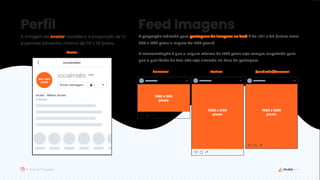 4
Guia de Templates
Perfil Feed Imagens
A proporção indicada para postagens de imagens no feed é de 1,91:1 e 4:5 (altura entre
566 e 1350 pixels e largura de 1080 pixels).
A recomendação é que a largura mínima de 1080 pixels seja sempre respeitada para
que a qualidade da foto não seja alterada na hora da postagem.
A imagem do avatar considera a proporção de 1:1,
e permite tamanho mínimo de 110 x 110 pixels.
Horizontal Vertical Quadrado/Carrossel
1080 x 566
pixels
1080 x 1350
pixels
1080 x 1080
pixels
Avatar
800 x 800
pixels
 