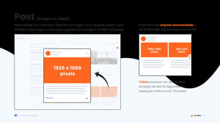 42
Guia de Templates
Recomendamos o tamanho descrito na imagem para os posts, porém você
também pode seguir a resolução sugerida pelo Google é de 400 x 300 pixels..
O tamanho do arquivo recomendado é
de 10 KB a 5MB, nos formatos JPG ou PNG.
Vídeos precisam ter até 75 MB e
duração de até 30 segundos. A
resolução mínima é de 720 pixels.
Post
1920 x 1080
pixels
1920 x 1080
pixels
400 x 300
pixels
(imagens e vídeos)
 