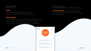 45
Guia de Templates
Avatar
O tamanho para imagens de avatar para o
Telegram é de 140 x 140 pixels, uma proporção 1:1.
Perfil
Vídeos de perfil
A função vídeos para perfil no Telegram podem ser utilizadas
e a recomendação é de utilizar arquivos com tamanho
mínimo de 140 x 140 pixels e trecho entre 5 e 15 segundos.
Vídeos tamanho para envio
O tamanho máximo para envio de vídeos em
conversas e grupos do Telegram é de 2GB, formato
recomendado é MP3.
140 x 140
pixels
 