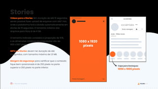 5
Guia de Templates
Stories
Vídeos para o Stories têm duração de até 15 segundos,
sendo possível fazer upload de arquivos com até 1 min,
onde a plataforma fará a divisão automaticamente em
stories de 15 segundos. O tamanho máximo dos
arquivos para Story é de 4 GB.
O tamanho indicado considera a proporção de 9:16,
e as dimensões mínimas recomendadas são de
600 x 1067 pixels.
GIFS nos Stories devem ter duração de até
3 segundos, com tamanho máximo de 1,5 MB.
Margem de segurança para certificar que o conteúdo
fique bem-posicionado é de 250 pixels na parte
superior e 250 pixels na parte inferior.
1080 x 1920
pixels
1000 x 1000 pixels
Capa para Destaques
 