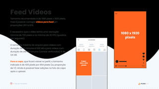 6
Guia de Templates
Capa:
420 x 654
pixels
Feed Vídeos
Tamanho recomendado é de 1080 pixels x 1920 pixels,
mas é possível carregar vídeos para feed em
proporções 1,91:1 e 9:16.
É necessário que o vídeo tenha uma resolução
mínima de 720 pixels e no mínimo de 30 FPS (quadros
por segundo).
O tamanho máximo do arquivo para vídeos com
duração de 10 minutos é 650 MB e para vídeos com
duração de até 60 minutos (contas verificadas) é de
3,6 GB.
Para a capa, que ficará visível no perfil, o tamanho
indicado é de 420 pixels por 654 pixels (ou proporção
de 1:1). Ainda é possível fazer edições na foto da capa
após o upload.
1080 x 1920
pixels
 