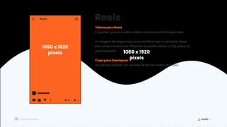 7
Guia de Templates
Reels
1080 x 1920
pixels
Vídeos para Reels
É possível gravar e editar vídeos curtos de até 60 segundos.
A margem de segurança para certificar que o conteúdo fique
bem posicionado é de 390pixels na parte inferior e 250 pixels na
parte superior.
Capa para Destaques
As prévias exibirão um recorte de 4:5 do centro do vídeo.
1080 x 1920
pixels
 