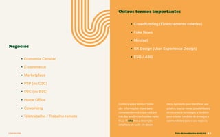 CONTEXTOS
• Economia Circular
• E-commerce
• Marketplace
• P2P (ou C2C)
• D2C (ou B2C)
• Home Office
• Coworking
• Teletrabalho / Trabalho remoto
• Crowdfunding (Financiamento coletivo)
• Fake News
• Mindset
• UX Design (User Experience Design)
• ESG / ASG
Negócios
Outros termos importantes
Conhece estes termos? Estas
são informações chave para
compreendermos o que está por
trás das tendências trazidas neste
Guia. O site traz a descrição
detalhada de cada um destes
itens. Aproveite para identificar seu
público, buscar novas possibilidades
de recursos e tecnologia, e também
para estudar cenários de ameaças e
oportunidades para o seu negócio.
Guia de tendências 2022/23 11
 