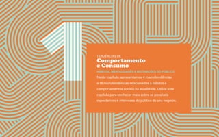 Guia de tendências 2022/23 12
CONTEXTOS > NOVOS PÚBLICOS - QUEM SOMOS?
TENDÊNCIAS DE
Comportamento
e Consumo
HÁBITOS, MENTALIDADES E MOTIVAÇÕES DO PÚBLICO
Neste capítulo, apresentamos 4 macrotendências
e 18 microtendências relacionadas a hábitos e
comportamentos sociais na atualidade. Utilize este
capítulo para conhecer mais sobre as possíveis
expectativas e interesses do público do seu negócio.
 