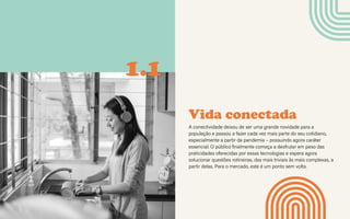 CONTEXTOS > NOVOS PÚBLICOS - QUEM SOMOS?
Vida conectada
A conectividade deixou de ser uma grande novidade para a
população e passou a fazer cada vez mais parte do seu cotidiano,
especialmente a partir da pandemia – possuindo agora caráter
essencial. O público finalmente começa a desfrutar em peso das
praticidades oferecidas por essas tecnologias e espera agora
solucionar questões rotineiras, das mais triviais às mais complexas, a
partir delas. Para o mercado, este é um ponto sem volta.
1.1
 
