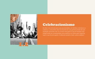 CONTEXTOS > NOVOS PÚBLICOS - QUEM SOMOS?
Celebracionismo
De olhar mais otimista para suas peculiaridades, em âmbitos individuais ou
coletivos, o consumidor atual se encontra em uma grande jornada de auto
aceitação, buscando criar um mundo mais gentil. O que em tempos mais
antigos podia ser compreendido como estranho ou motivo para vergonha,
hoje é o que lhe dá orgulho. O diferente também é belo: vamos celebrar!
1.2
 