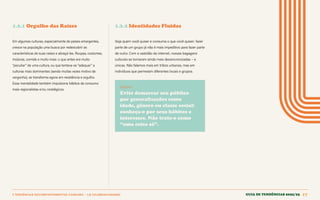 1 TENDÊNCIAS DECOMPORTAMENTOE CONSUMO > 1.2 CELEBRACIONISMO Guia de tendências 2022/23 17
1.2.1 Orgulho das Raízes 1.2.2 Identidades Fluidas
Em algumas culturas, especialmente de países emergentes,
cresce na população uma busca por redescobrir as
características de suas raízes e abraçá-las. Roupas, costumes,
músicas, comida e muito mais: o que antes era muito
“peculiar” de uma cultura, ou que tentava-se “adequar” a
culturas mais dominantes (sendo muitas vezes motivo de
vergonha), se transforma agora em resistência e orgulho.
Essa mentalidade também impulsiona hábitos de consumo
mais regionalistas e/ou nostálgicos.
Seja quem você quiser e consuma o que você quiser: fazer
parte de um grupo já não é mais impeditivo para fazer parte
de outro. Com a vastidão da internet, nossas bagagens
culturais se tornaram ainda mais dessincronizadas – e
únicas. Não falamos mais em tribos urbanas, mas em
indivíduos que permeiam diferentes locais e grupos.
INSIGHT
Evite demarcar seu público
por generalizações como
idade, gênero ou classe social:
conheça-o por seus hábitos e
interesses. Não trate-o como
“uma coisa só”.
GUIA DE TENDÊNCIAS 2022/23 17
 