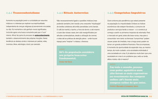 1 TENDÊNCIAS DECOMPORTAMENTOE CONSUMO > 1.4 COMPENSANDO O CAOS Guia de tendências 2022/23 23
1.4.1 Transcendentalismo 1.4.2 Rituais Autorrelax 1.4.3 Comprinhas Impulsivas
Aumenta na população jovem a curiosidade por assuntos
místicos e o interesse por explorar sua espiritualidade,
independente de crenças religiosas já previamente vinculadas
ou não. Os momentos a sós ganham novos significados,
incluindo agora uma busca consciente pela paz e “cura”
interior. Afinal, faz parte do processo de autoconhecimento
também o desenvolvimento das próprias intuições. Nesta
tendência se destaca ainda o interesse por pedras, velas,
incensos, óleos, astrologia, e tarot, por exemplo.
Não necessariamente ligado a questões místicas (mas
podendo também), tem havido uma crescente “ritualização”
de tarefas cotidianas até então percebidas como banais.
O café da manhã, o banho, a hora de dormir, e até mesmo
a luzes das nossas casas, tem sido ressignificados por
atitudes contemplativas, desde a utilização de cremes
e velas até as práticas de atenção plena – onde houver
espaço para “respirar” e relaxar, o faremos.
DADOS
80% da população considera
seu próprio bem-estar
fundamental.
Fonte: We Work
Outro sintoma pós-pandêmico que estará presente
na população é a impulsividade. Embora os índices
econômicos não estejam favoráveis, o consumo de
produtos e serviços tende a crescer – e o comércio já
começa a sentir os primeiros impactos da retomada. Para
o mercado em geral, estas são boas novas, mas para o
consumidor nem tanto: as famosas “comprinhas” podem
causar prazer de imediato, mas a longo prazo podem se
tornar um grande problema financeiro. Para as empresas,
é momento de oportunidade de expansão mas, ao mesmo
tempo, de muito cuidado: uma sociedade endividada é
uma sociedade em crise. E já sabemos muito bem que uma
sociedade em crise é um problema que, cedo ou tarde,
afeta a todos, não é mesmo?
DADOS
Em todo o mundo, pessoas
com poder aquisitivo mais
alto foram as mais expressivas
no crescimento das compras
online: 49% fazem mais
compras online do que antes.
Fontes: Mercado e Consumo, Ipsos
GUIA DE TENDÊNCIAS 2022/23 23
 