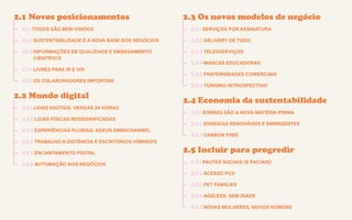 Guia de tendências 2022/23 26
CONTEXTOS > NOVOS PÚBLICOS - QUEM SOMOS?
2.1 Novos posicionamentos
—
— 2.1.1 TODOS SÃO BEM-VINDOS
—
— 2.1.2 SUSTENTABILIDADE É A NOVA BASE DOS NEGÓCIOS
—
— 2.1.3 INFORMAÇÕES DE QUALIDADE E EMBASAMENTO
CIENTÍFICO
—
— 2.1.4 LIVRES PARA IR E VIR
—
— 2.1.5 OS COLABORADORES IMPORTAM
2.2 Mundo digital
—
— 2.2.1 LOJAS DIGITAIS: VENDAS 24 HORAS
—
— 2.2.2 LOJAS FÍSICAS RESSIGNIFICADAS
—
— 2.2.3 EXPERIÊNCIAS FLUIDAS: ADEUS OMNICHANNEL
—
— 2.2.4 TRABALHO A DISTÂNCIA E ESCRITÓRIOS HÍBRIDOS
—
— 2.2.5 ENCANTAMENTO FÍGITAL
—
— 2.2.6 AUTOMAÇÃO NOS NEGÓCIOS
2.3 Os novos modelos de negócio
—
— 2.3.1 SERVIÇOS POR ASSINATURA
—
— 2.3.2 DELIVERY DE TUDO
—
— 2.3.3 TELESSERVIÇOS
—
— 2.3.4 MARCAS EDUCADORAS
—
— 2.3.5 FRATERNIDADES COMERCIAIS
—
— 2.3.6 TURISMO INTROSPECTIVO
2.4 Economia da sustentabilidade
—
— 2.4.1 SOBRAS SÃO A NOVA MATÉRIA-PRIMA
—
— 2.4.2 ENERGIAS RENOVÁVEIS E EMERGENTES
—
— 2.4.3 CARBON FREE
2.5 Incluir para progredir
—
— 2.5.1 PAUTAS SOCIAIS (E RACIAIS)
—
— 2.5.2 ACESSO PCD
—
— 2.5.3 PET FAMILIES
—
— 2.5.4 AGELESS: SEM IDADE
—
— 2.5.5 NOVAS MULHERES, NOVOS HOMENS
 