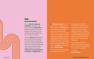 GUIA DE TENDÊNCIAS 2022/23 3
INTRODUÇÃO
Olá,
empreendedor!
Este é o Guia de Tendências
do Sebrae, um relatório anual
desenvolvido pelo Sebrae/PR que
apresenta algumas das principais
tendências de mercado, com uma
curadoria pensada especialmente
para os pequenos negócios.
Na edição 2022-23, apostamos na
reestruturação das informações e
do próprio formato de publicação,
para deixar o assunto de tendências
ainda mais acessível e aplicável para
você. Agora as tendências estão
categorizadas em duas seções:
Tendências de Comportamento
e Consumo e Tendências de ▶
▶ Mercado e Gestão. E uma
nova seção, tão essencial quanto
estas, foi incluída: Contextos, que
fala sobre quem são os públicos
atuais, quais acontecimentos
marcam o mundo neste momento e
ainda traz um glossário de termos e
recursos de tecnologia e negócios.
Outra grande novidade é que, além
de disponibilizarmos o material em
formato ebook (.pdf), esta edição do
Guia de Tendências também conta
com um novo site, que você pode
acessar clicando aqui!
Ah! É importante lembrar também
que o Guia de Tendências é
construído a partir da análise
dos relatórios e publicações mais
relevantes do mercado (nacionais
e internacionais), de modo que
selecionamos apenas os dados e
informações mais pertinentes para o
contexto de atuação dos pequenos
negócios. Para saber mais sobre
estes materiais, consulte nossas
Referências.
Esperamos que você possa
encontrar neste Guia novas ideias e
muita inspiração para potencializar o
crescimento do seu negócio!
Um abraço,
Equipe SEBRAE.
 