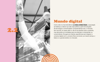 CONTEXTOS > NOVOS PÚBLICOS - QUEM SOMOS?
Mundo digital
Como visto na macrotendência 1.1 VIDA CONECTADA, a população
se habituou a deixar sua vida mais prática a partir de soluções
de tecnologia e conectividade. Compreendendo isso, o mercado
tem que dar um passo além e, não só se atualizar para o presente,
mas aproveitar as novidades para se antecipar e surpreender os
consumidores. De agora em diante, experiências que integram o
universo digital com o universo físico se tornam, ao mesmo tempo, o
básico e o grande atrativo no mercado.
2.2
 