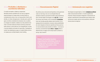 Guia de tendências 2022/23 32
2 TENDÊNCIAS DEMERCADO E GESTÃO > 2.2 MUNDO DIGITAL
2.2.4 Trabalho a distância e 			
escritórios híbridos
O modelo de trabalho a distância, amplamente
difundido durante a pandemia, fez com que os negócios
experimentassem em larga escala o formato híbrido ou
completamente remoto, e por um longo período. Este foi, sem
dúvidas, um divisor de águas para o mercado, pois a partir de
agora uma fatia considerável de empresas viveu na prática
as vantagens do trabalho a distância e já não pretende mais
voltar ao formato tradicional. Muitos escritórios presenciais
serão extintos e outros terão seu uso ressignificado: se antes
o local de trabalho era focado em supervisão e “prestação de
contas” dos trabalhadores, agora no modelo híbrido se torna
um espaço para confraternização e team building.
2.2.5 Encantamento Fígital 2.2.6 Automação nos negócios
Nos últimos anos a Economia da Experiência vinha ganhando
cada vez mais força, mas com as restrições físicas da
pandemia acabamos precisando transferir estas experiências
para o formato digital. Tecnologias como AR, VR, ou mesmo
de recursos mais simples, como as operações contactless,
foram sem dúvidas grandes aliadas neste momento. Com o
apaziguamento da pandemia, incorporar estas possibilidades
de modo integrado (e fluido) às experiências físicas pode ser
um recurso decisivo para encantar os clientes – e é aí que se
encontra o encantamento figital (físico + digital). Afinal, o
diferencial de um negócio nem sempre está no produto ou
serviço, não é mesmo?
INSIGHT
Como você pode incluir
experiências híbridas (isto é,
integrando recursos físicos
e digitais) durante o seu
atendimento?
Tecnologias de programação ou mesmo inteligência artificial
estão revolucionando também o mundo da gestão das
empresas. Desde produções inteligentes a treinamentos de
equipes e atendimentos automatizados para clientes, estes
recursos tem estado cada vez mais acessíveis e úteis para
diversos tipos de negócios.
GUIA DE TENDÊNCIAS 2022/23 32
 