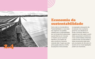 CONTEXTOS > NOVOS PÚBLICOS - QUEM SOMOS?
Economia da
sustentabilidade
2.4
Como visto na microtendência
“Sustentabilidade é a nova base
dos negócios”, as questões
voltadas para a sustentabilidade
tem se tornado tão fundamentais
quando falamos em mercado
e indústria que já é possível
identificar uma espécie de
setor econômico crescente
originado dela. E agora que esta
preocupação estourou a bolha
de pequenos nichos ativistas
na população, alcançando não
só pessoas mas os próprios
governos, sua relevância só
tende a aumentar. Mesmo os
negócios que não surgem a partir
desta causa devem se alinhar às
novas conformidades ambientais
e estar de olho nas discussões e
ideias provenientes deste setor,
pois os prejuízos de não estar em
acordo com as novas legislações
podem ser irreversíveis.
 