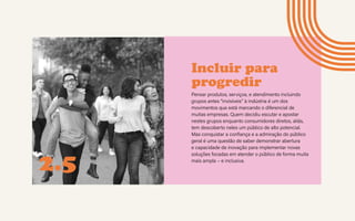 Incluir para
progredir
Pensar produtos, serviços, e atendimento incluindo
grupos antes “invisíveis” à indústria é um dos
movimentos que está marcando o diferencial de
muitas empresas. Quem decidiu escutar e apostar
nestes grupos enquanto consumidores diretos, aliás,
tem descoberto neles um público de alto potencial.
Mas conquistar a confiança e a admiração do público
geral é uma questão de saber demonstrar abertura
e capacidade de inovação para implementar novas
soluções focadas em atender o público de forma muita
mais ampla – e inclusiva.
2.5
 