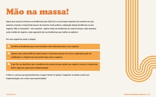 FERRAMENTA Guia de tendências 2022/23 42
Mão na massa!
Agora que você já conheceu as tendências para 2022-23 e os principais aspectos do contexto em que
estamos vivendo, é importante buscar de maneira muito prática a aplicação destas tendências no seu
negócio. Não é necessário - nem possível - aplicar todas as tendências ao mesmo tempo; cada empresa,
cada modelo de negócio, cada segmento tem as tendências que melhor se aplicam.
Por isso sugerimos estas 3 etapas:
1.Escolha as tendências que você considera mais relevantes para o seu negócio;
2.Depois, para cada tendência selecionada, é importante pensar em como a aplicação pode ser
viabilizada e o impacto que isso pode trazer para o negócio;
3.E por fim, ao identificar que a tendência tem potencial para ajudar seu negócio crescer, é importante
definir algumas ações para implementação.
A lista e o canvas que apresentaremos a seguir devem te ajudar a organizar as ideias e partir pra
implementação com muito mais assertividade!
 