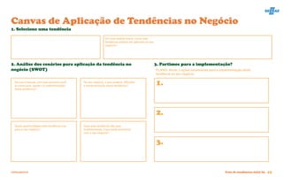 FERRAMENTA Guia de tendências 2022/23 45
1. Selecione uma tendência
2. Análise dos cenários para aplicação da tendência no
negócio (SWOT)
3. Partimos para a implementação?
No seu negócio, o que poderia dificultar
a implementação desta tendência?
Na sua empresa, com que recursos você
já conta para ajudar na implementação
desta tendência?
Quais oportunidades esta tendência traz
para o seu negócio?
Caso esta tendência não seja
implementada, o que pode acontecer
com o seu negócio?
PLANO: Anote 3 ações necessárias para a implementação desta
tendência no seu negócio.
Em uma análise breve, como esta
tendência poderia ser aplicada ao seu
negócio?
1.
2.
3.
Canvas de Aplicação de Tendências no Negócio
 