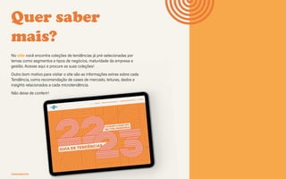 FERRAMENTA Guia de tendências 2022/23 47
Quer saber
mais?
No site você encontra coleções de tendências já pré-selecionadas por
temas como segmentos e tipos de negócios, maturidade da empresa e
gestão. Acesse aqui e procure as suas coleções!
Outro bom motivo para visitar o site são as informações extras sobre cada
Tendência, como recomendação de cases de mercado, leituras, dados e
insights relacionados a cada microtendência.
Não deixe de conferir!
sebraepr.com.br/tendencias
A c e s s e !
 