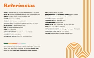 Referências
ADOBE. 7 consumer trends that will define the digital economy in 2021 (2020)
DELOITTE. 7 consumer trends that will define the digital economy in 2021 (2021)
DENTSU. Brave New Normal - Creative Trends 2021 (2021)
DIELINE. 2021 Trend Report (2020)
ERICSSON. 10 Hot Consumer Trends 2030 (2021)
EUROMONITOR. 10 Principais tendências globais de consumo 2021 (2021)
FAITH POPCORN. 7 Seismic Shifts 2021 (2020)
FIEP. 2021 Tendências Sistema Fiep (2021)
FJORD. Trends 2021 (2021)
FORESIGHT FACTORY. Trending 2021 Preview Report (2021)
FORRESTER. Predictions 2021 (2021)
FUTURE TODAY INSTITUTE. 2021 Tech Trends Report (2021)
GWI. Connecting the Dots 2021 (2020)
MANPOWERGROUP + O FUTURO DAS COISAS. Futuro do Trabalho:
20 tendências para você e sua empresa navegarem (2021)
PINTEREST. Pinterest Predicts (2020)
TREND HUNTER. 2022 Trend Report (2021)
TREND WATCHING. 21 for 2021 (2020)
WE ARE SOCIAL. Think Forward 2021 - The Social Reset (2021)
WGSN. Consumidor do Futuro 2022 (2021)
WORLD ECONOMIC FORUM. Top 10 Emerging Technologies of 2020 (2020)
WUNDERMAN THOMPSON. The Future 100 (2021)
YOUTUBE. Relatório Digital de Cultura & Tendências (2021)
As cores utilizadas neste material foram inspiradas na publicação “Discover 2022
Summer Color Trends I From Pantone LFW” (de autoria do Trendbook Blog),
baseada na London Fashion Week Pantone Spring-Summer 2021-2022.
 
