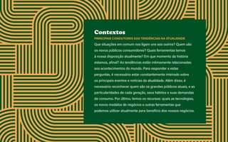 Guia de tendências 2022/23 5
2 TENDÊNCIAS DEMERCADO E GESTÃO > 2.5 INCLUIR PARA PROGREDIR/EXPANDIR
Contextos
PRINCIPAIS CONDUTORES DAS TENDÊNCIAS NA ATUALIDADE
Que situações em comum nos ligam uns aos outros? Quem são
os novos públicos consumidores? Quais ferramentas temos
à nossa disposição atualmente? Em que momento da história
estamos, afinal? As tendências estão intimamente relacionadas
aos acontecimentos do mundo. Para responder a estas
perguntas, é necessário estar constantemente inteirado sobre
os principais eventos e notícias da atualidade. Além disso, é
necessário reconhecer quem são os grandes públicos atuais, e as
particularidades de cada geração, seus hábitos e suas demandas
de consumo. Por último, temos os recursos: quais as tecnologias,
os novos modelos de negócios e outras ferramentas que
podemos utilizar atualmente para benefício dos nossos negócios.
 
